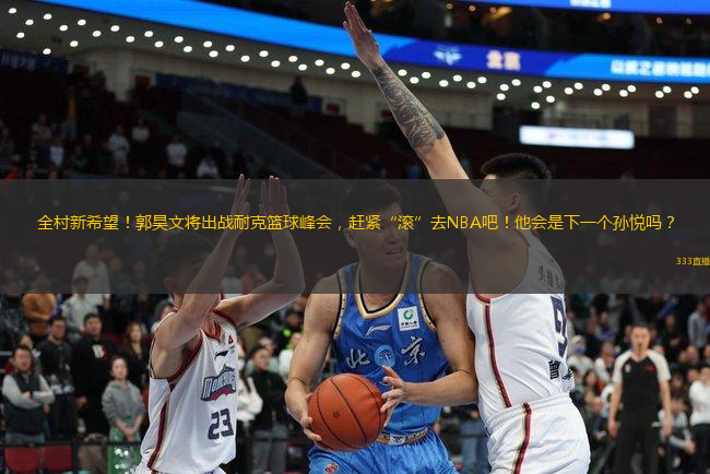 全村新希望！郭昊文將出戰(zhàn)耐克籃球峰會，趕緊“滾”去NBA吧！他會是下一個孫悅嗎？